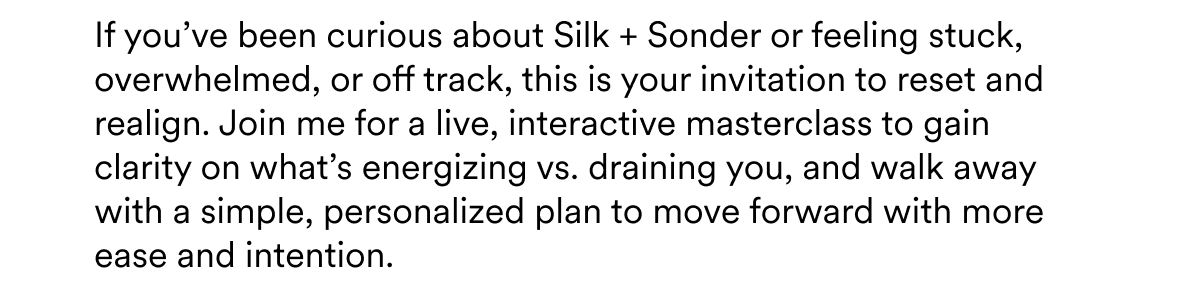 If you’ve been curious about Silk + Sonder or feeling stuck, overwhelmed, or off track, this is your invitation to reset and realign. Join me for a live, interactive masterclass to gain clarity on what’s energizing vs. draining you, and walk away with a simple, personalized plan to move forward with more ease and intention.