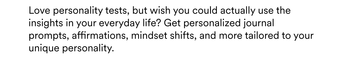 Love personality tests, but wish you could actually use the insights in your everyday life? Get personalized journal prompts, affirmations, mindset shifts, and more tailored to your unique personality.