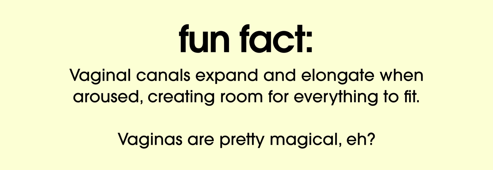 Fun fact: Vaginal canals expand and elongate when aroused, creating room for everything to fit. Vaginas are pretty magical, eh?