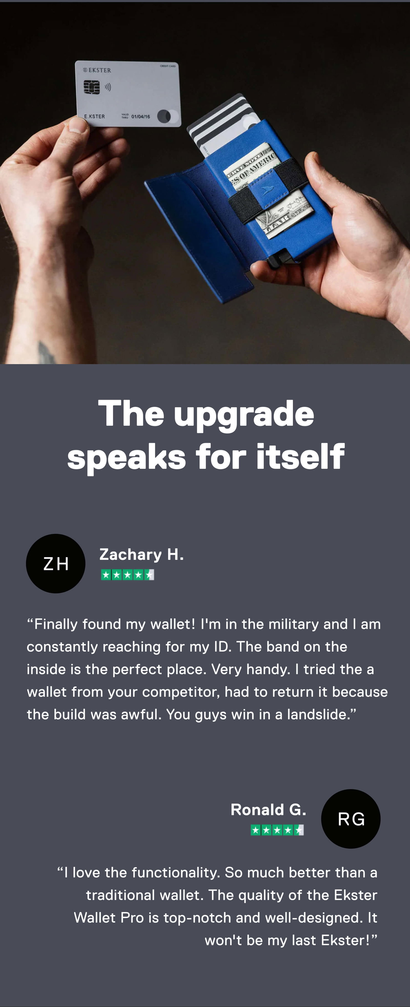 The upgrade speaks for itself  ⭐️⭐️⭐️⭐️⭐️ "Finally found my wallet! I'm in the military and I am constantly reaching for my ID. The band on the inside is the perfect place. Very handy. I tried the a wallet from your competitor, had to return it because the build was awful. You guys win in a landslide." –Zachary H.  ⭐️⭐️⭐️⭐️⭐️ "I love the functionality. So much better than a traditional wallet. The quality of the Ekster Wallet Pro is top-notch and well-designed. It won't be my last Ekster!" –Ronald G.