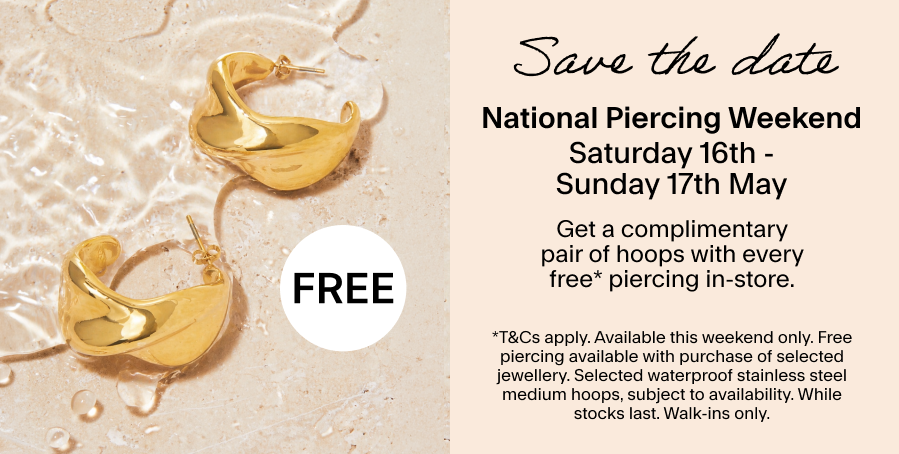 Save the date Saturday 16th May - Sunday 17th May: National Piercing Day Get a complimentary pair of hoops with every free* piercing in-store. *T&CS: This weekend only. Free piercing available with purchase of selected jewellery. Selected waterproof stainless steel medium hoops, subject to availability. While stocks last. Walk-ins only.
