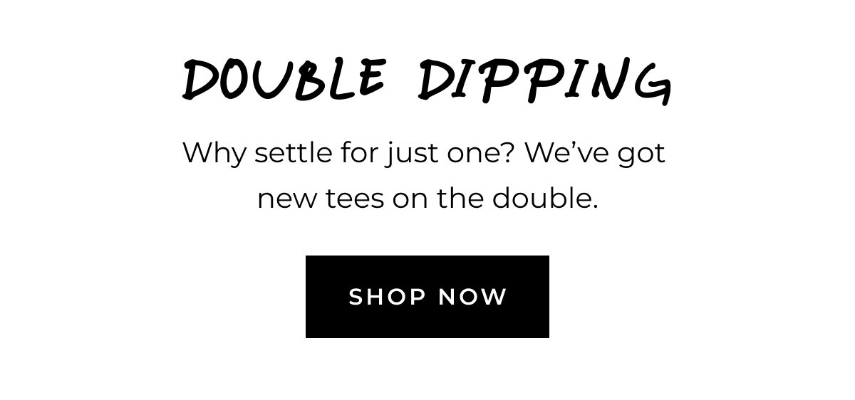 Double dipping. Why settle for just one? We've got new tees on the double. Shop now.