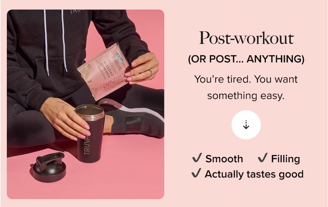 Post-workout (OR POST ... ANYTHING)  You're tired. You want something easy. |  V Smooth V Actually tastes good  V Filling