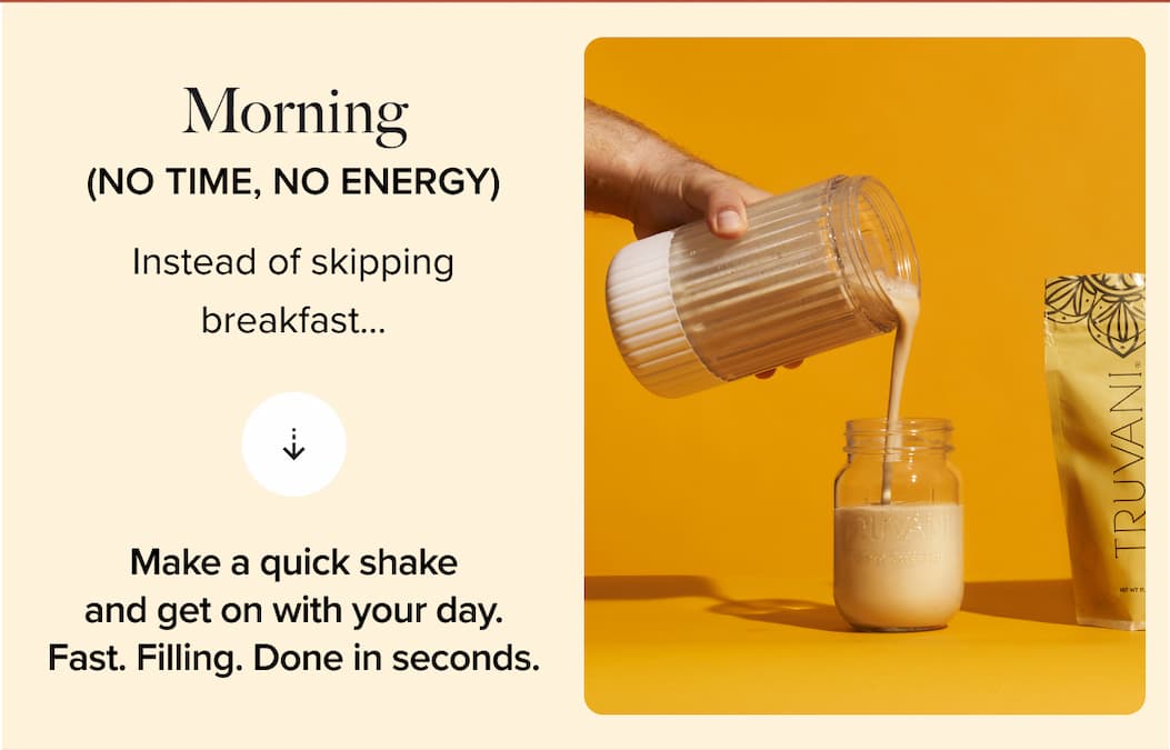 Morning (no time, no energy) | Instead of skipping breakfast…  | Make a quick shake and get on with your day. Fast. Filling. Done in seconds.