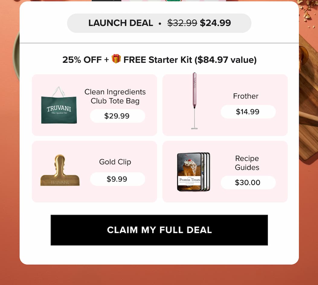 25% OFF + FREE Starter Kit ($84.97 value)  | TRUVANI  Clean Ingredients Club Tote Bag  $29.99  Frother  $14.99  IRUVANE  Gold Clip  $9.99  Protein Treats  Recipe Guides  $30.00 |   CLAIM MY FULL DEAL 