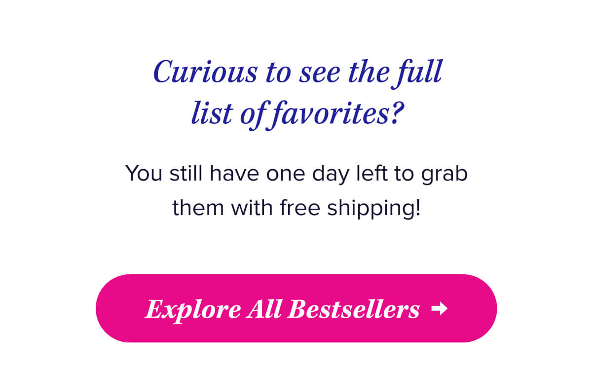 Curious to see the full list of favorites?   You still have one day left to grab them with free shipping!   Explore All Bestsellers