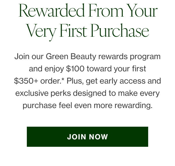 Join our Green Beauty rewards program and enjoy $100 toward your first $350+ order*—our way of welcoming you in. Plus, get early access and exclusive perks designed to make every purchase feel even more rewarding. JOIN NOW 