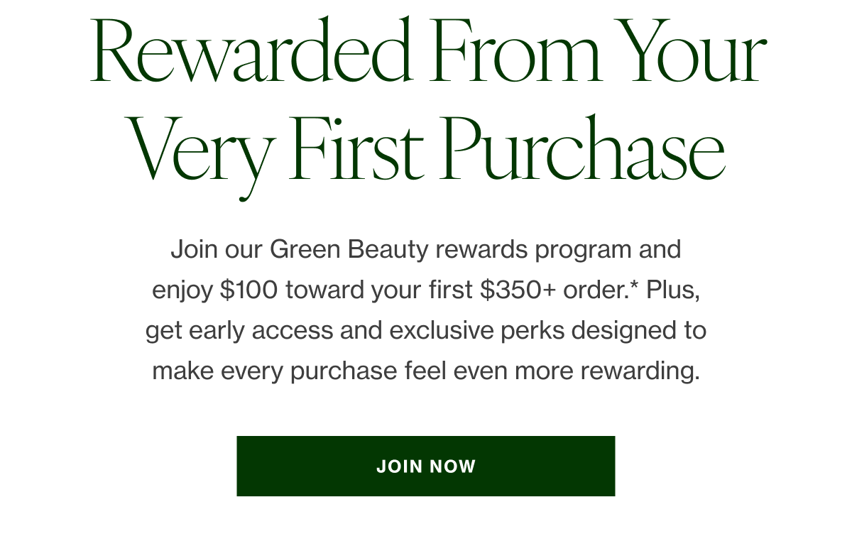 Join our Green Beauty rewards program and enjoy $100 toward your first $350+ order*—our way of welcoming you in. Plus, get early access and exclusive perks designed to make every purchase feel even more rewarding.    JOIN NOW 