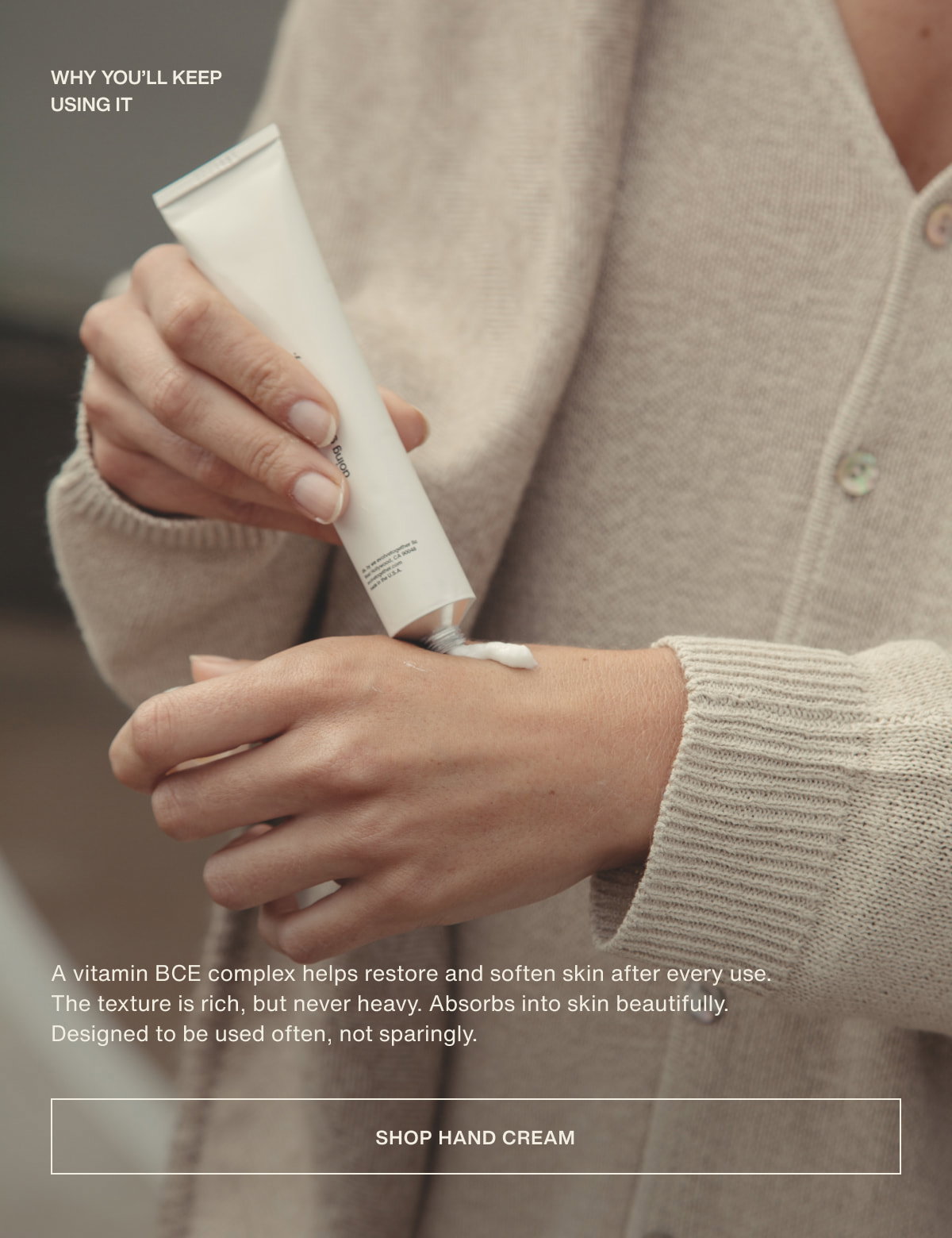 why you’ll keep using it | A vitamin BCE complex helps restore and soften skin after every use. The texture is rich, but never heavy. Absorbs into skin beautifully.  Designed to be used often, not sparingly. | [ shop hand cream ]