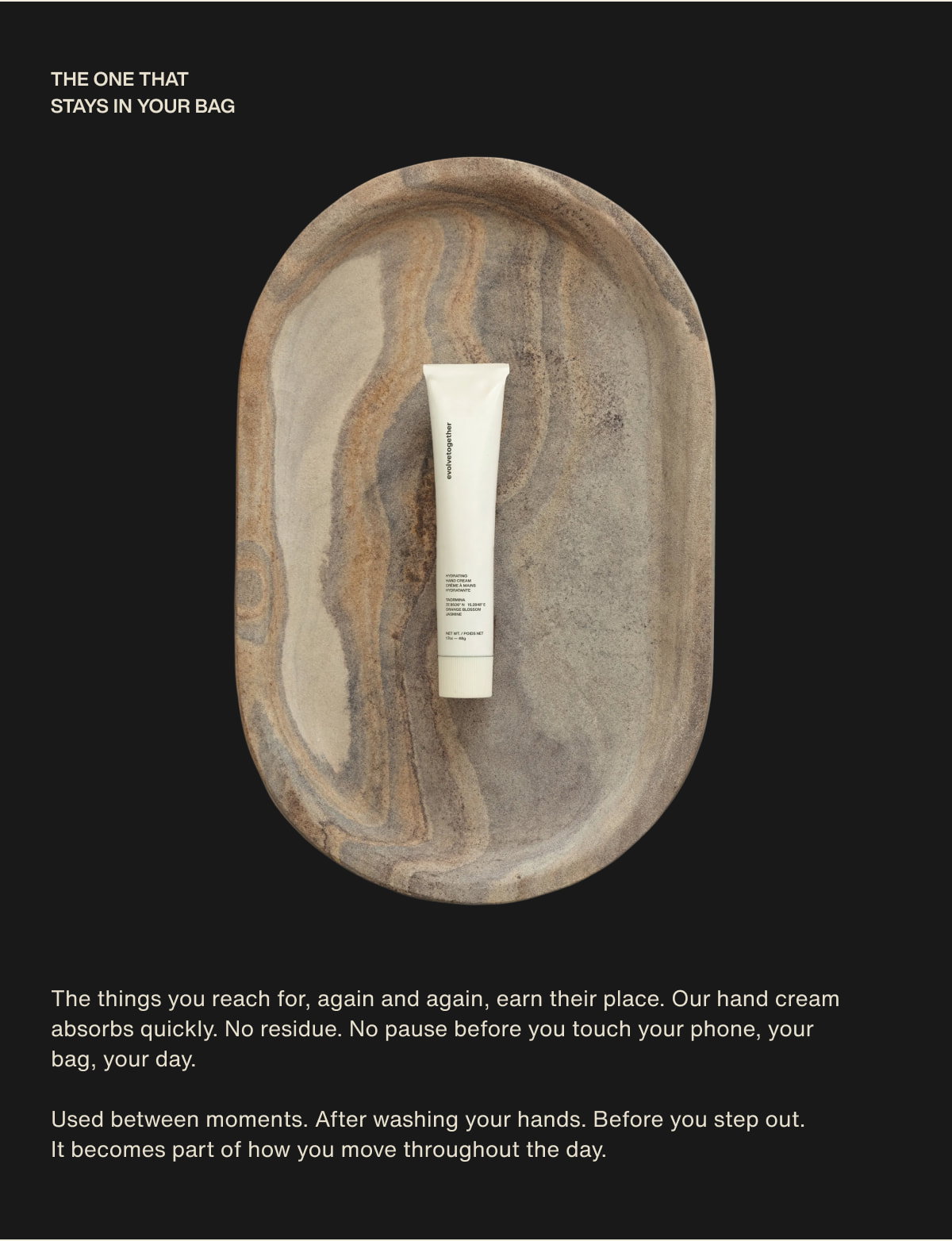 the one that stays in your bag | The things you reach for, again and again, earn their place. Our hand cream absorbs quickly. No residue. No pause before you touch your phone, your bag, your day. | Used between moments. After washing your hands. Before you step out. It becomes part of how you move throughout the day.