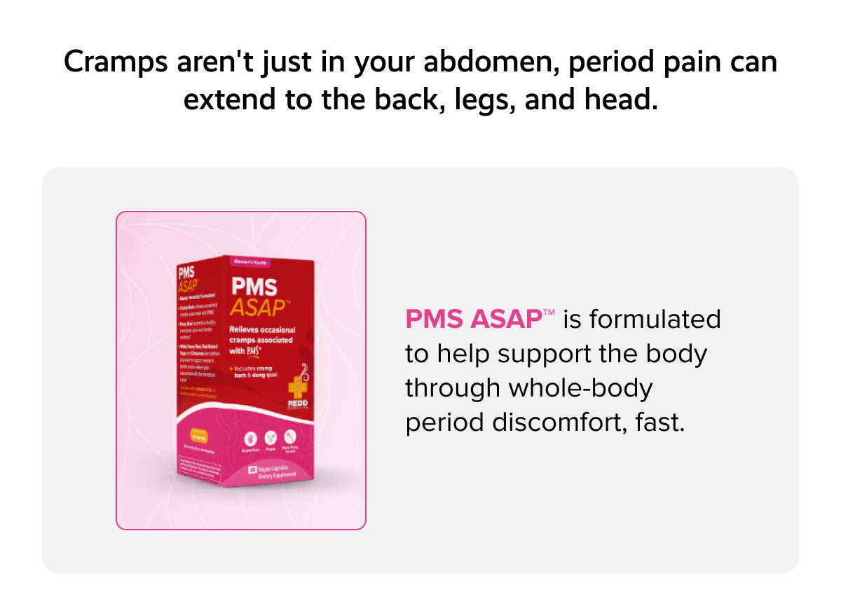 Cramps aren't just in your abdomen, period pain can extend to the back, legs, and head. | PMS ASAP™ is formulated to help support the body through whole-body period discomfort, fast. 
