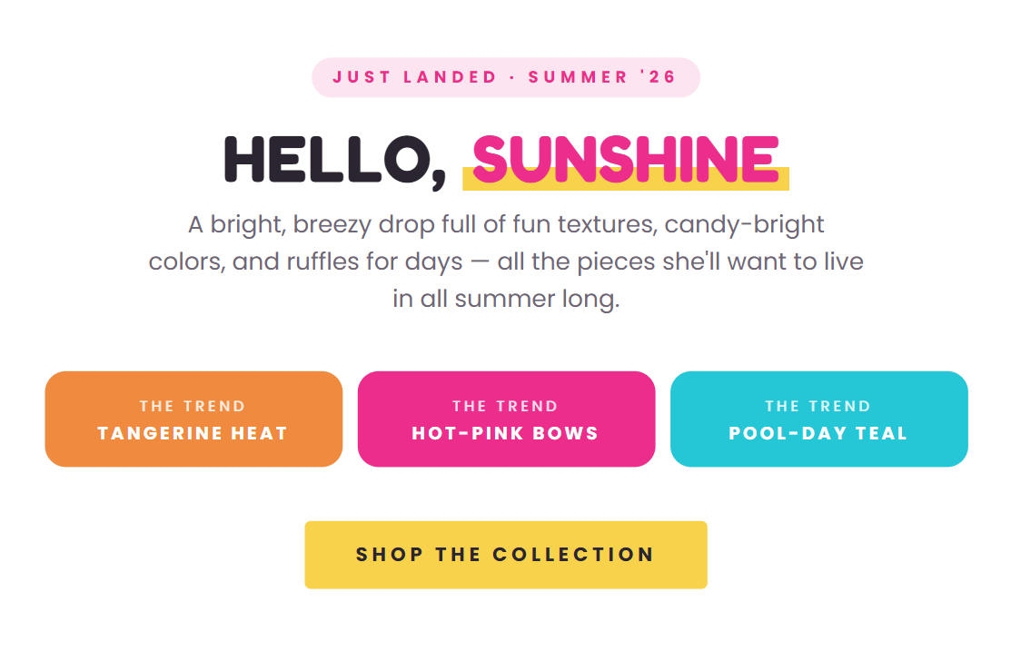 JUST LANDED • SUMER '26  HELLO, SUNSHINE  A bright, breezy drop full of fun textures, candy-bright colors, and ruffles for days — all the pieces she'll want to live in all summer long.  THE TREND TANGERINE HEAT  THE TREND HOT-PINK BOWS  THE TREND POOL-DAY TEAL