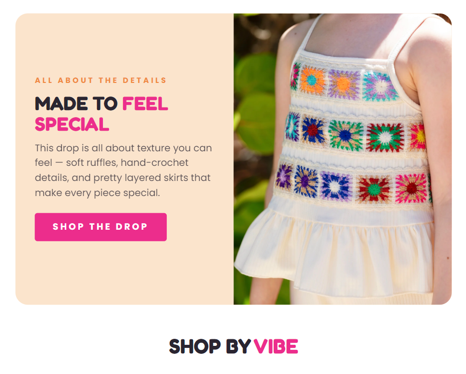 ALL ABOUT THE DETAILS  MADE TO FEEL SPECIAL  This drop is all about texture you can feel — soft ruffles, hand-crochet details, and pretty layered skirts that make every piece special.  SHOP THE DROP  SHOP BY VIBE