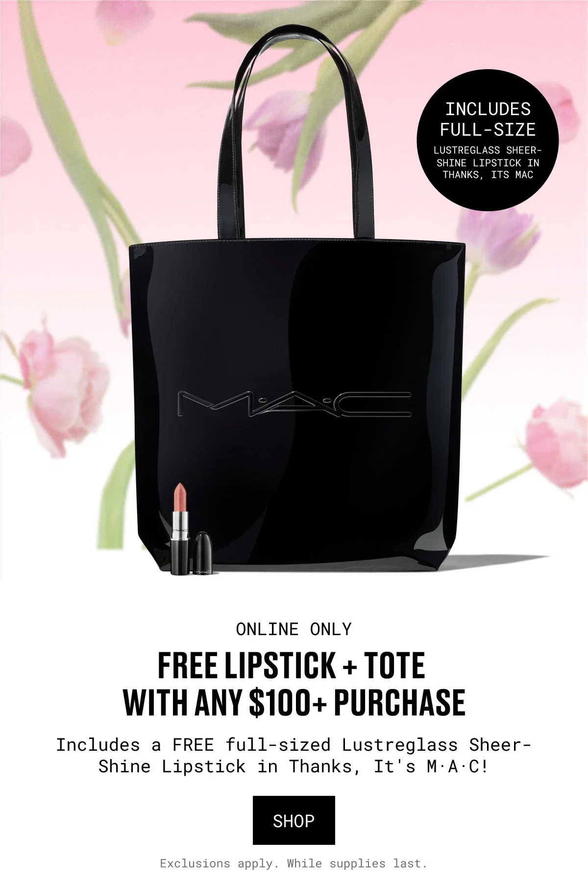 INCLUDES FULL-SIZE | LUSTREGLASS SHEER-SHINE LIPSTICK IN THANKS, ITS MAC | ONLINE ONLY | FREE LIPSTICK + TOTE WITH ANY $100+ PURCHASE | Includes a FREE full-sized Lustreglass Sheer-Shine Lipstick in Thanks, It's M·A·C! | SHOP | Exclusions apply. While supplies last.