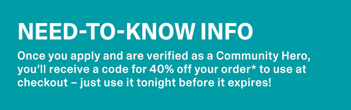 NEED-TO-KNOW INFO. Once you apply and are verified as a Community Hero, you’ll receive a code for 40% off your order* to use at checkout – just use it tonight before it expires!
