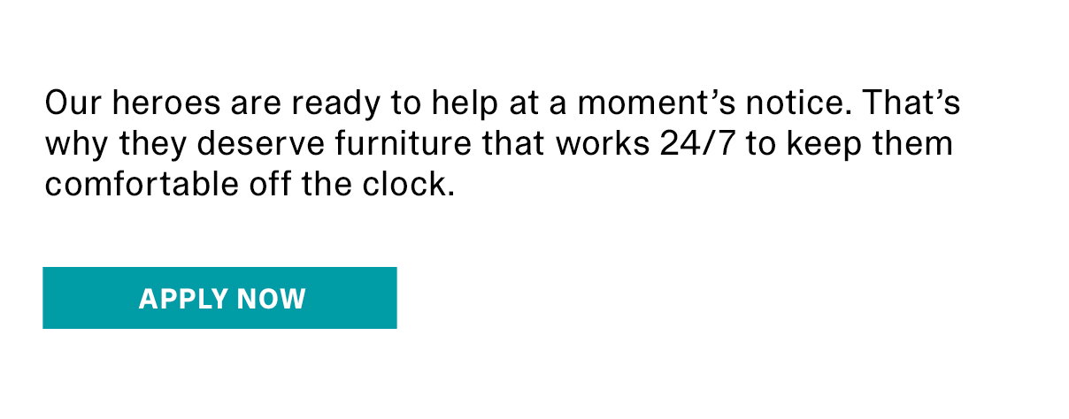 Our heroes are ready to help at a moment's notice. That's why they deserve furniture that works 24/7 to keep them comfortable off the clock. | APPLY NOW >>