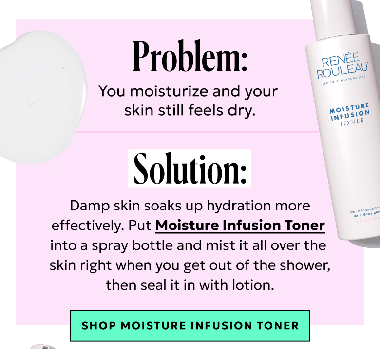 Problem: You moisturize and your skin still feels dry. Solution: Put Moisture Infusion Toner in a spray bottle and mist your skin when you get out of the shower. Seal it in with lotion.