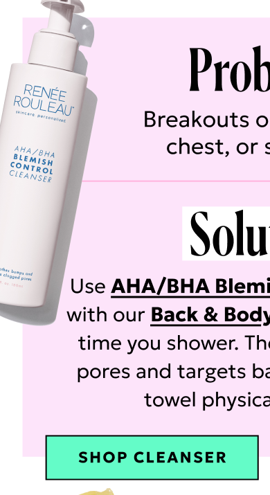 Problem: Breakouts on your back, chest, or shoulders. Solution: Use AHA/Blemish Control every time you shower.