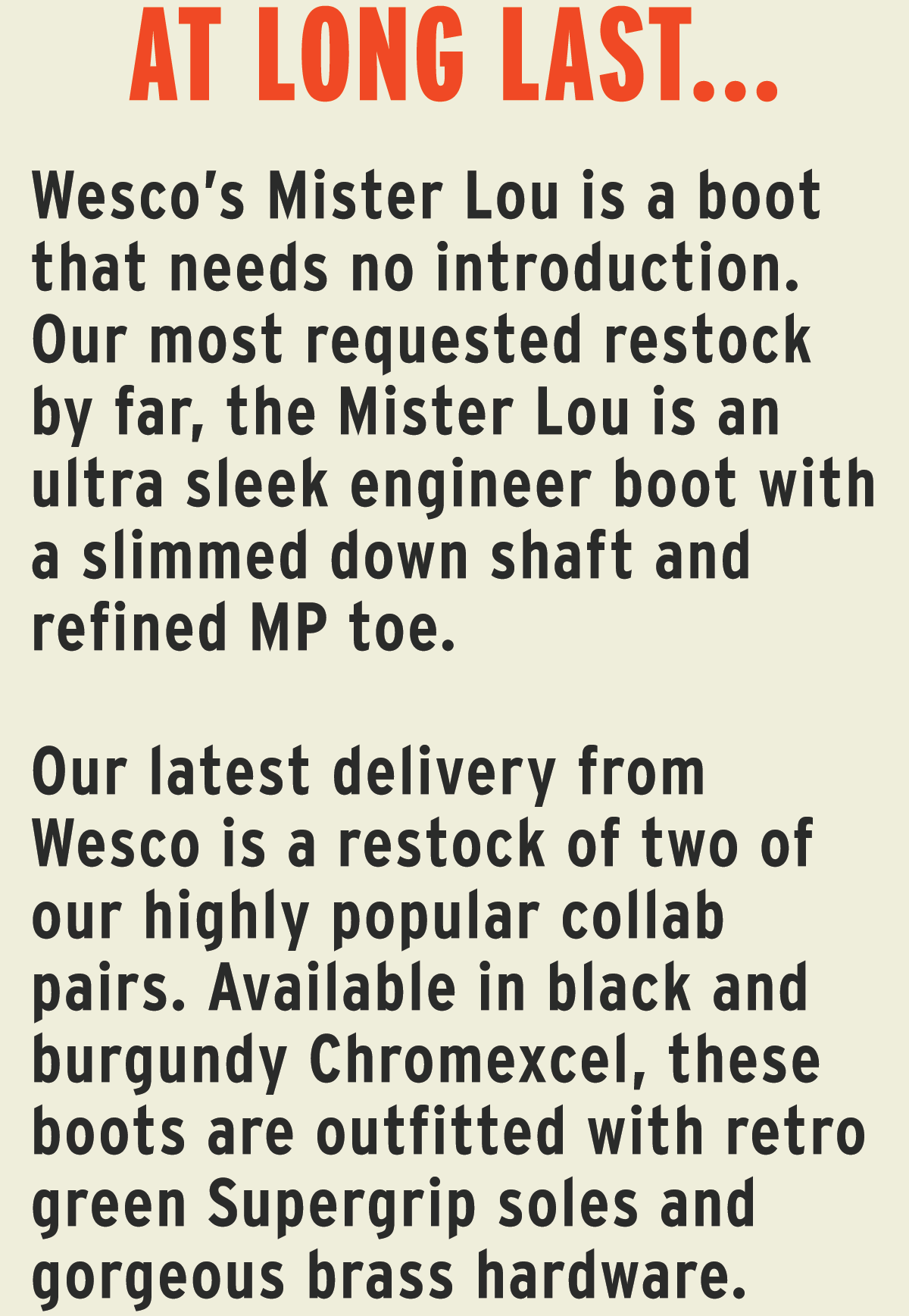 Wesco’s Mister Lou is a boot that needs no introduction. Our most requested restock by far, the Mister Lou is an ultra sleek engineer boot with a slimmed down shaft and refined MP toe.  Our latest delivery from Wesco is a restock of two of our highly popular collab pairs. Available in black and burgundy Chromexcel, these boots are outfitted with retro green Supergrip soles and gorgeous brass hardware. 