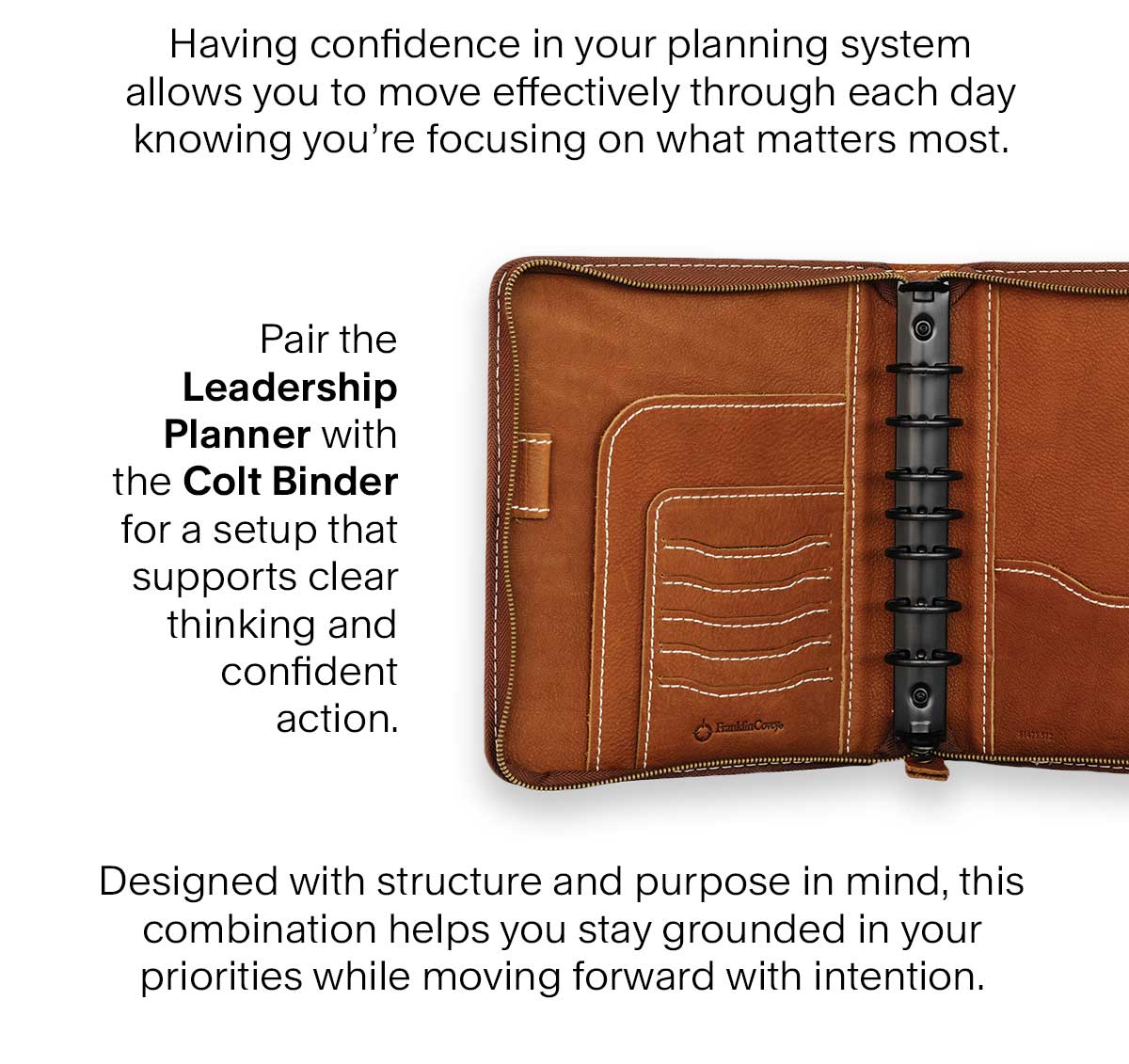 Having confidence in your planning system allows you to move effectively through each day knowing you’re focusing on what matters most. Pair the Leadership planner with the Colt binder for a setup that supports clear thinking and confident action. Designed with structure and purpose in mind, this combination helps you stay grounded in your priorities while moving forward with intention.