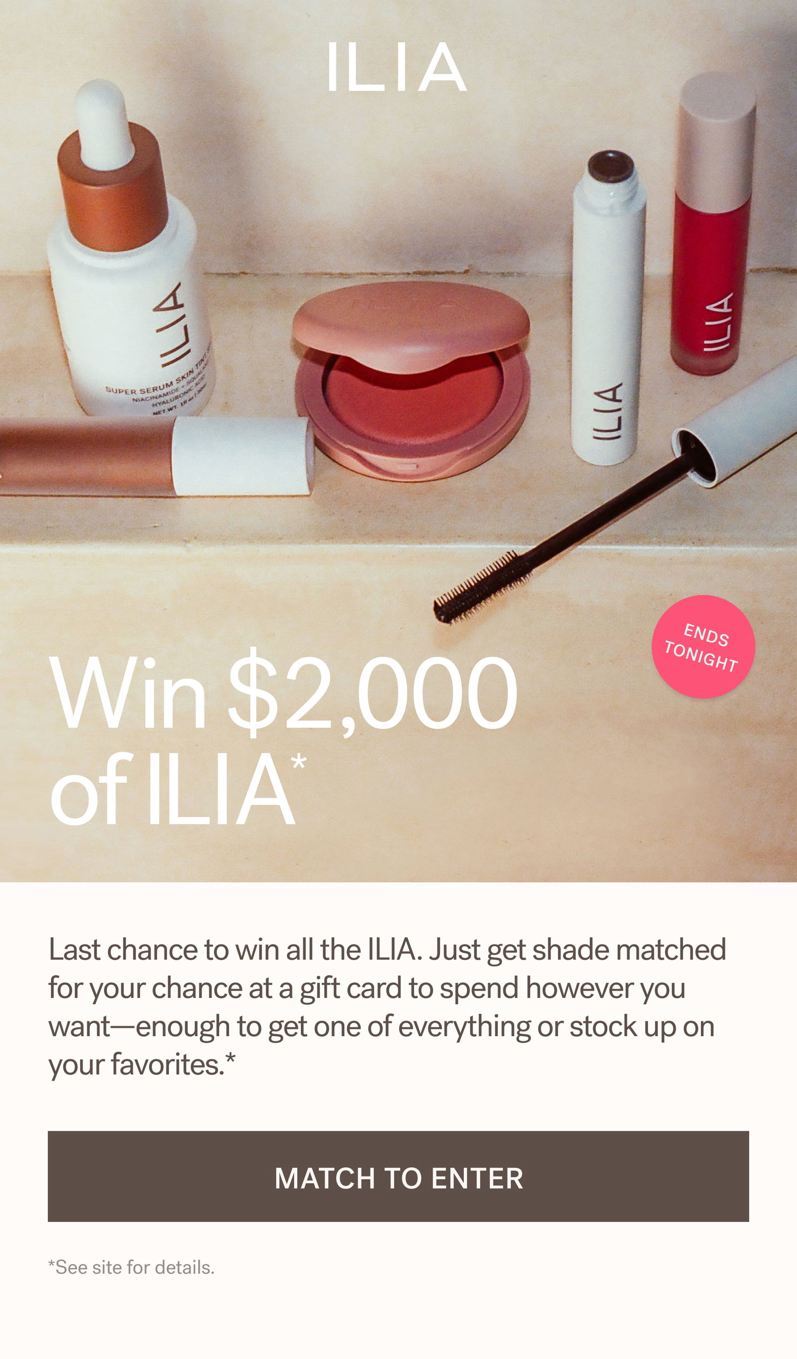 ILIA  ENDS TONIGHT   Win $2,000  of ILIA*    Last chance to win all the ILIA. Just get shade matched for your chance at a gift card to spend however you want—enough to get one of everything or stock up on your favorites.*  [ MATCH TO ENTER ]  *See site for details.