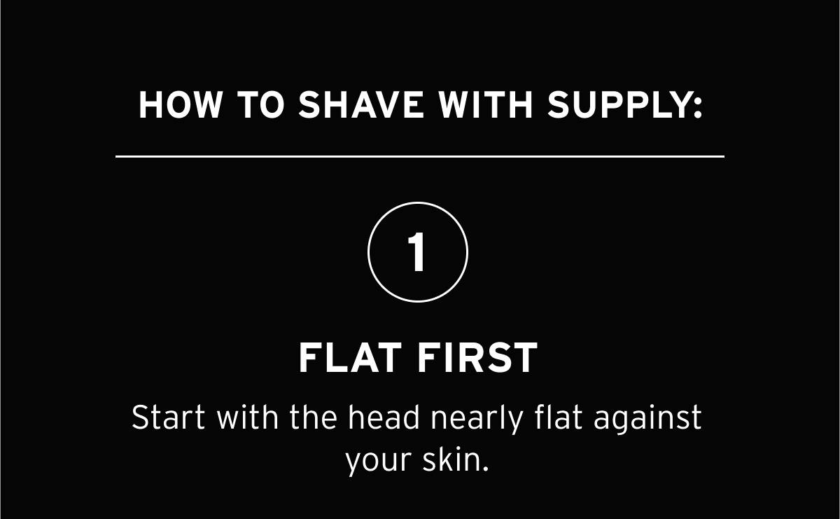 HOW TO SHAVE WITH SUPPLY: 1-FLAT FIRST start with the head nearly flat against your skin.