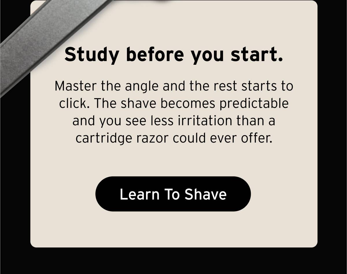Study before you start. Master the angle and the rest starts to click. The shave becomes predictable and you see less irritation than a cartridge razor could ever offer. Button: Learn To Shave