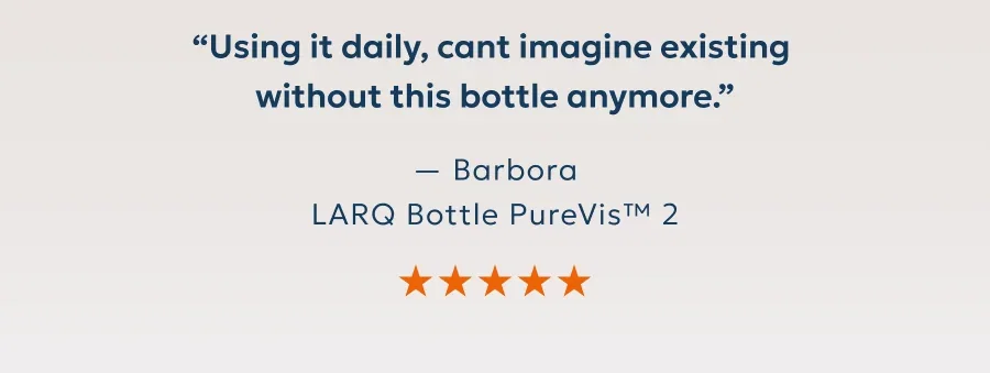 “Using it daily, cant imagine existing  without this bottle anymore.” — Barbora LARQ Bottle PureVis™ 