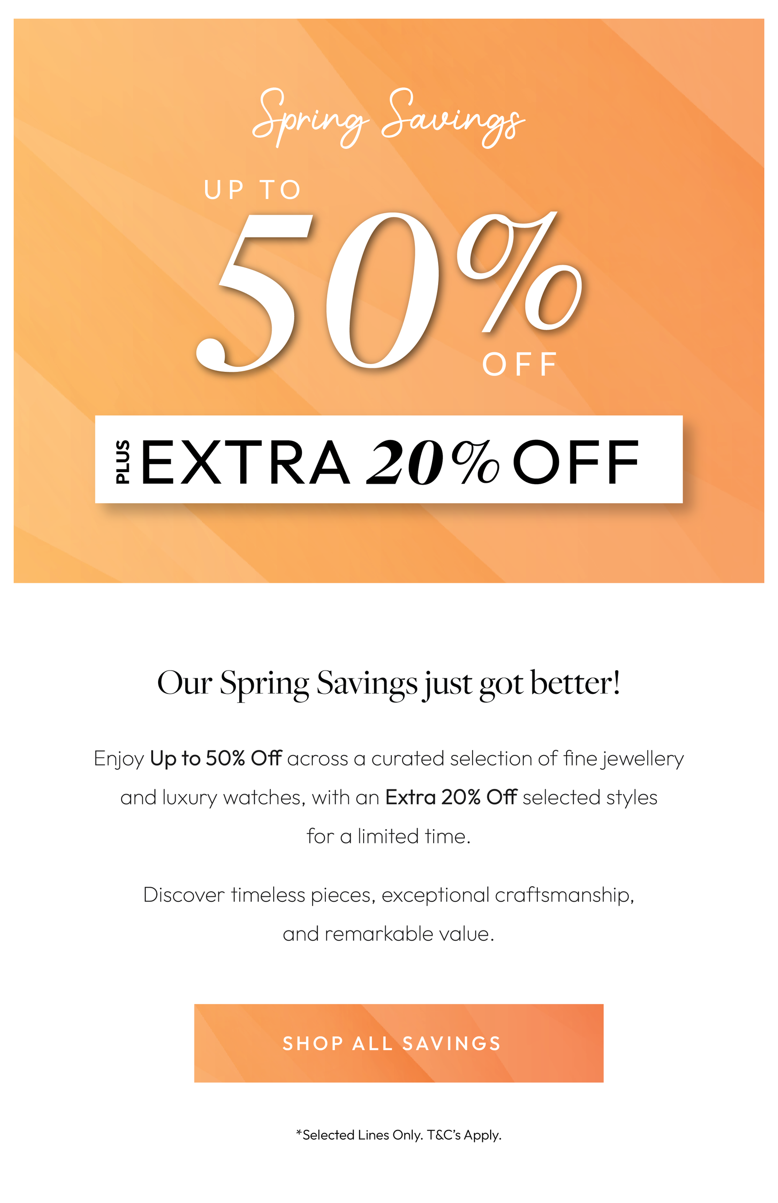 Our Spring Savings just got better! Up to 50% OFF Plus an Extra 20% Off. Our Spring Savings just got better    These are savings not to be missed. Shop elegant diamonds, fine jewellery and luxury timepieces with Up to 50% Off, plus an Extra 20% Off selected lines.  Shop today in-store or online at Chisholm Hunter.