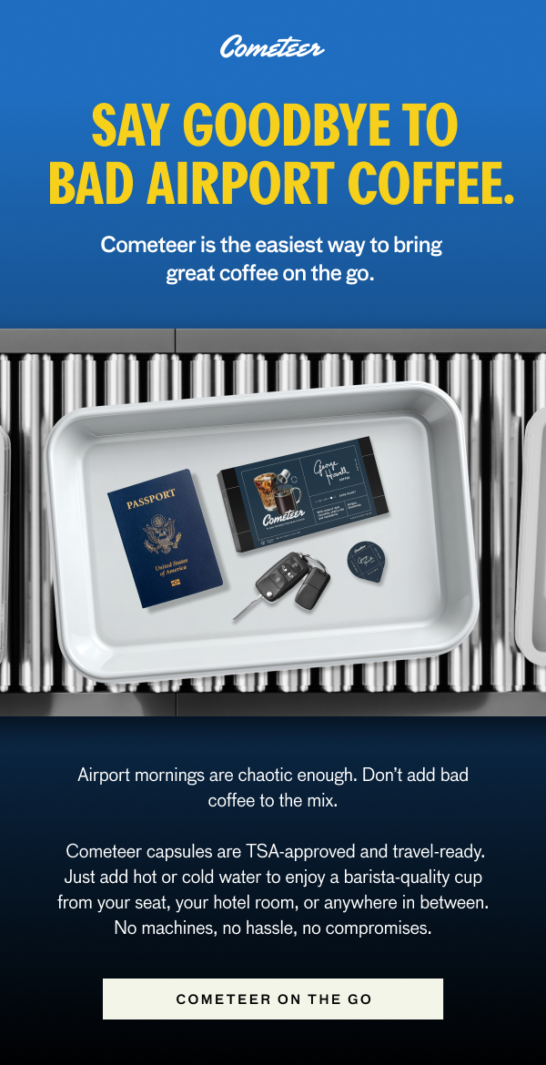 SAY GOODBYE TO BAD AIRPORT COFFEE. Cometeer is the easiest way to bring great coffee on the go.Airport mornings are chaotic enough. Don't add bad coffee to the mix. Cometeer capsules are TSA-approved and travel-ready. Just add hot or cold water to enjoy a barista-quality cup from your seat, your hotel room, or anywhere in ebtween. No machines, no hassle, no compromises. COMETEER ON THE GO.