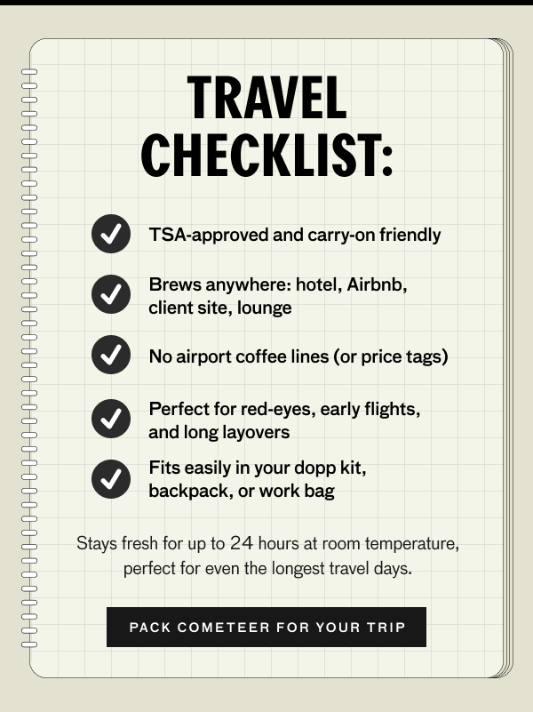 TRAVEL CHECKLIST: TSA approved and carry-on friendly. Brews anywhere: hotel, Airbnb, client site, lounge. No airport coffee lines (or price tags), Perfect for red-eyes, early flights, and long layovers. Fits easily in your dopp kit, backpack, or work bag. STays fresh for up to 24 hours at room temperature, perfect for even the longest travel days. PACK COMETEER FOR YOUR TRIP.