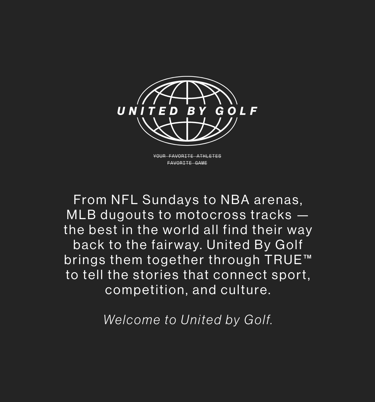 United By Golf. Your favorite athletes' favorite game. From NFL Sundays to NBA arenas, MLB dugouts to motocross tracks, the best in the world all find their way back to the fairway United By Golf brings them together through TRUE to tell the stories that connect sport competition and culture. Welcome to United By Golf.
