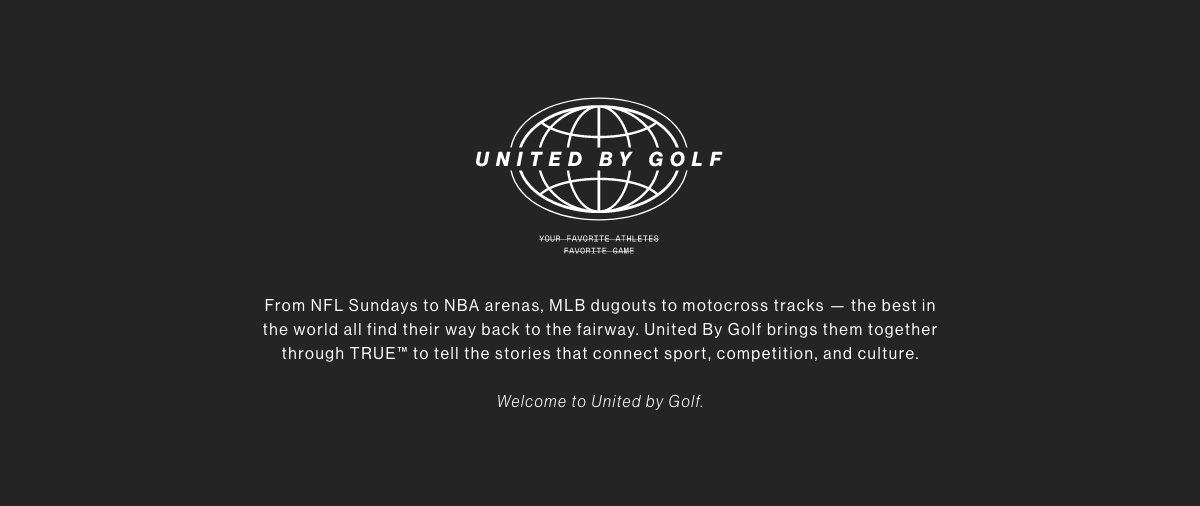 United By Golf. Your favorite athletes' favorite game. From NFL Sundays to NBA arenas, MLB dugouts to motocross tracks, the best in the world all find their way back to the fairway United By Golf brings them together through TRUE to tell the stories that connect sport competition and culture. Welcome to United By Golf.