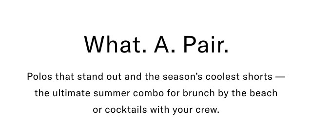  what. A. Pair. Polos that stand out and the season's coolest shorts - the ultimate summer combo for brunch by the beach or cocktails with your crew.