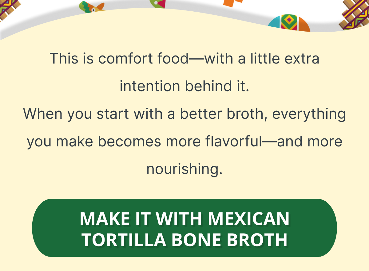 This is comfort food—with a little extra intention behind it. When you start with a better broth, everything you make becomes more flavorful—and more nourishing. MAKE IT WITH MEXICAN TORTILLA BONE BROTH 