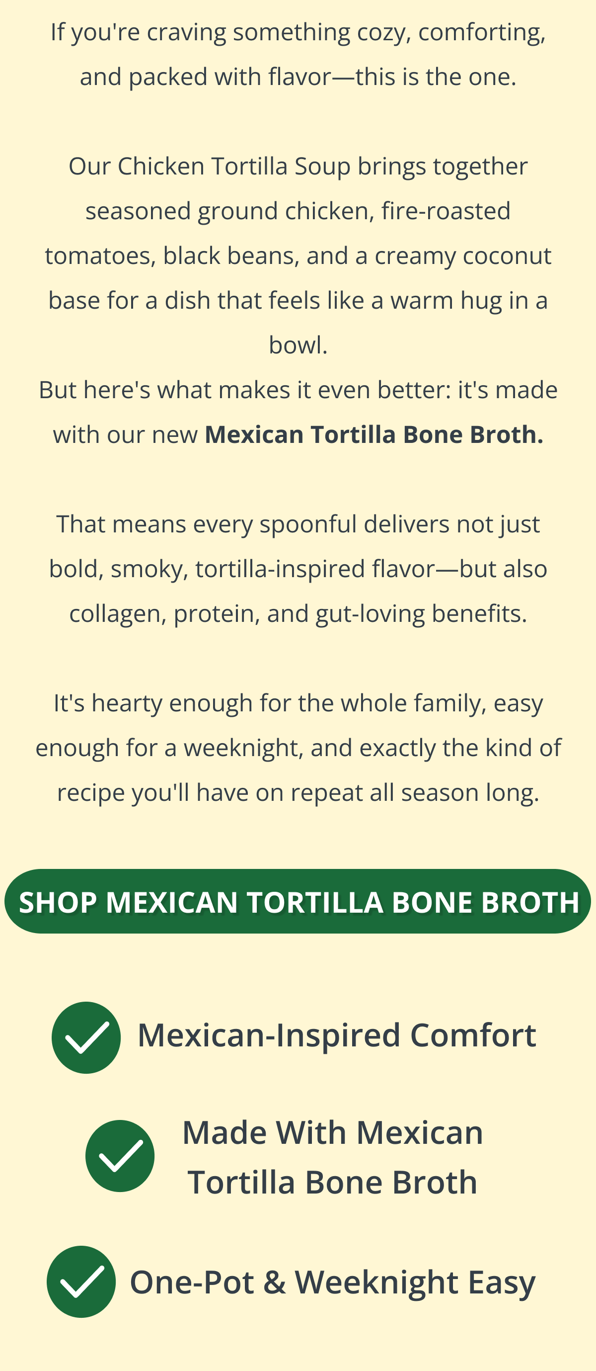 If you're craving something cozy, comforting, and packed with flavor—this is the one.  Our Chicken Tortilla Soup brings together seasoned ground chicken, fire-roasted tomatoes, black beans, and a creamy coconut base for a dish that feels like a warm hug in a bowl. But here's what makes it even better: it's made with our new Mexican Tortilla Bone Broth.  That means every spoonful delivers not just bold, smoky, tortilla-inspired flavor—but also collagen, protein, and gut-loving benefits.  It's hearty enough for the whole family, easy enough for a weeknight, and exactly the kind of recipe you'll have on repeat all season long. SHOP MEXICAN TORTILLA BONE BROTH 