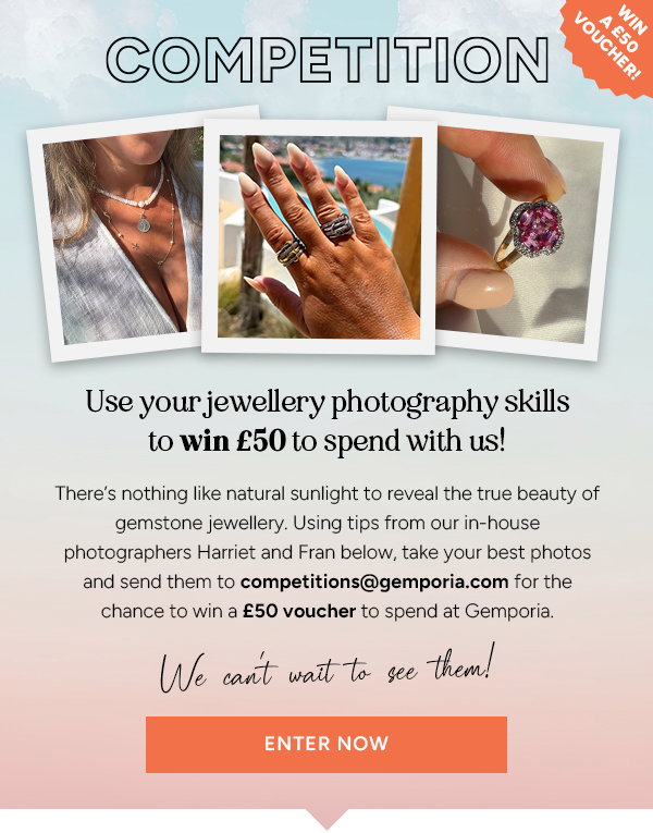 Competition. Use your jewellery photography skills to win £50 to spend with us! Theres nothing like natural sunlight to reveal the true beauty of gemstone jewellery. Using tips from our in-house photographers Harriet and Fran below, take your best photos and send them to competitions@gemporia.com for the chance to win a £50 voucher to spend at Gemporia. We cant wait to see them! ENTER NOW. 