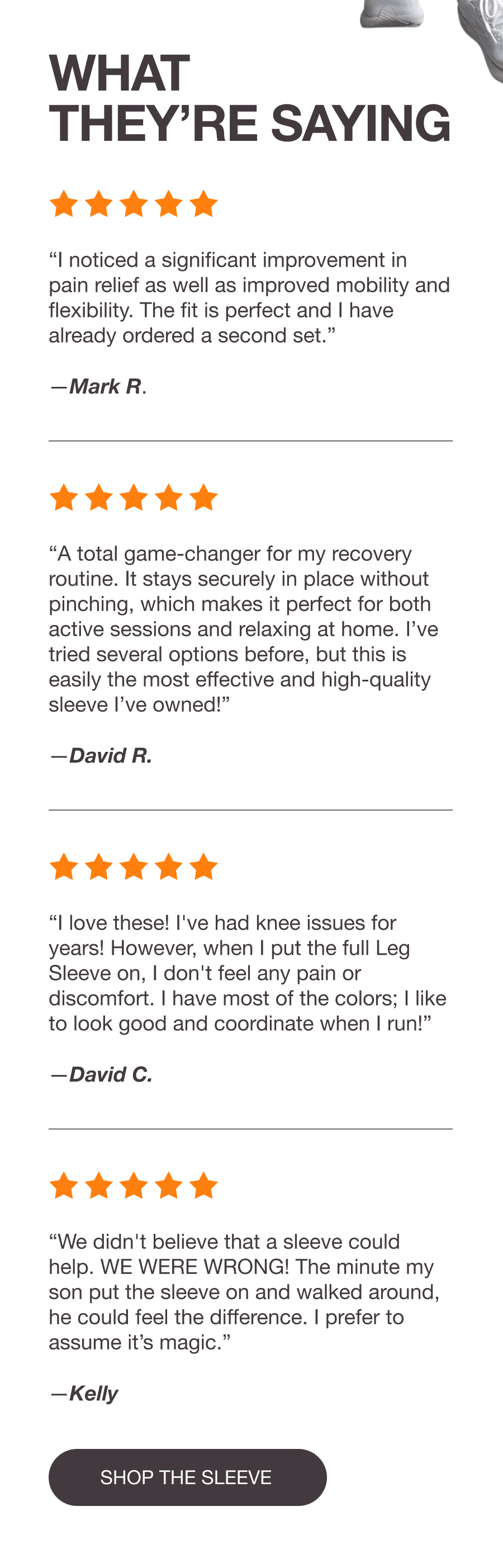 WHAT THEY’RE SAYING - “I noticed a significant improvement in pain relief as well as improved mobility and flexibility. The fit is perfect and I have already ordered a second set.” —Mark R. - “The leg sleeve has been a total game-changer for my recovery routine, providing noticeable relief almost immediately.” –David R. - “I love these! I've had knee issues for years! However, when I put the full Leg Sleeve on, I don't feel any pain or discomfort. I have most of the colors; I like to look good and coordinate when I run!” —David C. - “We didn't believe that a sleeve could help. WE WERE WRONG! The minute my son put the sleeve on and walked around, he could feel the difference. I prefer to assume it’s magic.” —Kelly - [SHOP THE SLEEVE]