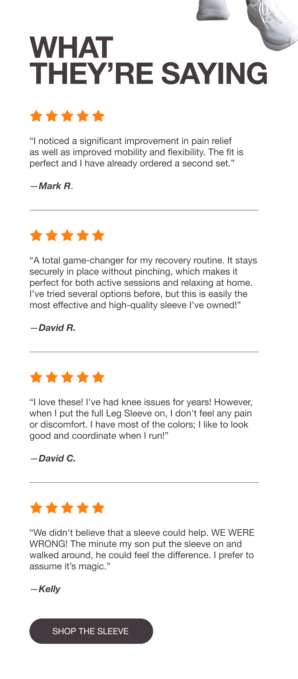 WHAT THEY’RE SAYING - “I noticed a significant improvement in pain relief as well as improved mobility and flexibility. The fit is perfect and I have already ordered a second set.” —Mark R. - “The leg sleeve has been a total game-changer for my recovery routine, providing noticeable relief almost immediately.” –David R. - “I love these! I've had knee issues for years! However, when I put the full Leg Sleeve on, I don't feel any pain or discomfort. I have most of the colors; I like to look good and coordinate when I run!” —David C. - “We didn't believe that a sleeve could help. WE WERE WRONG! The minute my son put the sleeve on and walked around, he could feel the difference. I prefer to assume it’s magic.” —Kelly - [SHOP THE SLEEVE]