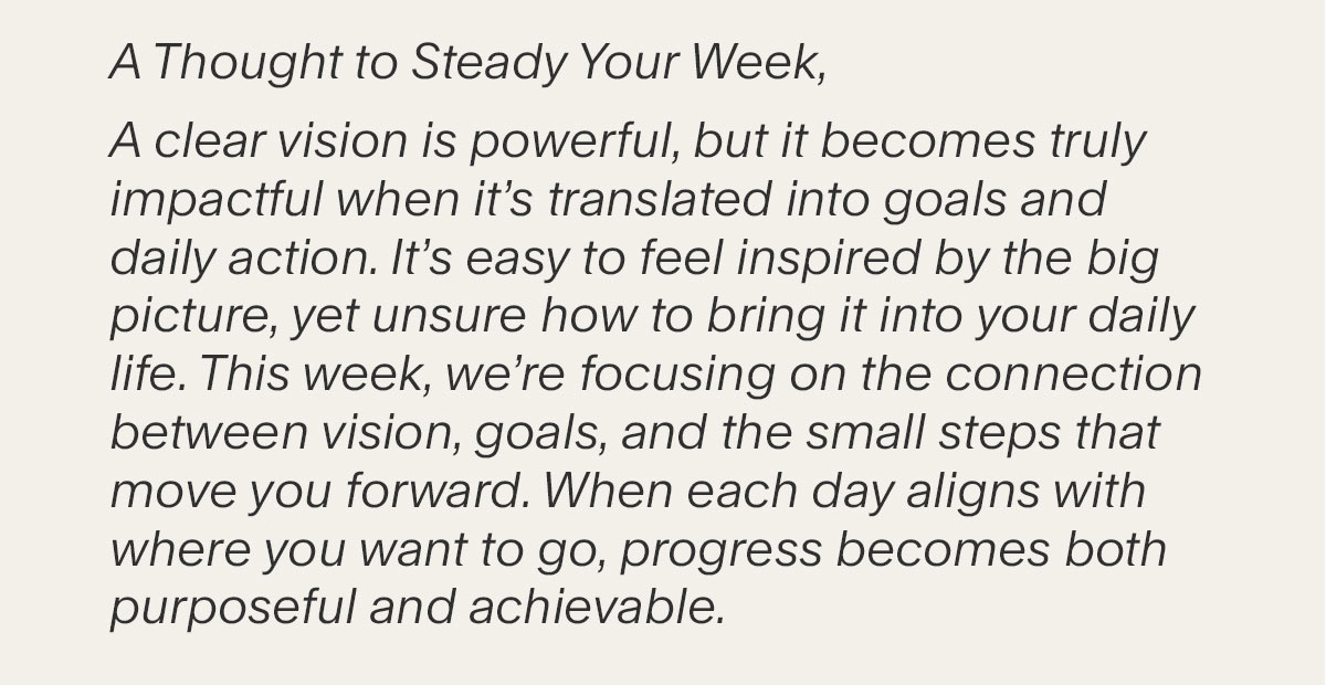 A Thought to Steady Your Week, A clear vision is powerful, but it becomes truly impactful when it’s translated into goals and daily action. It’s easy to feel inspired by the big picture, yet unsure how to bring it into your daily life. This week, we’re focusing on the connection between vision, goals, and the small steps that move you forward. When each day aligns with where you want to go, progress becomes both purposeful and achievable.