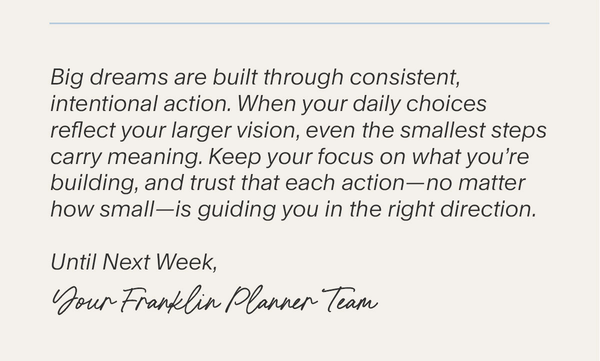 Big dreams are built through consistent, intentional action. When your daily choices reflect your larger vision, even the smallest steps carry meaning. Keep your focus on what you’re building, and trust that each action–no matter how small–is guiding you in the right direction. Until Next Week, Your Franklin Planner Team.