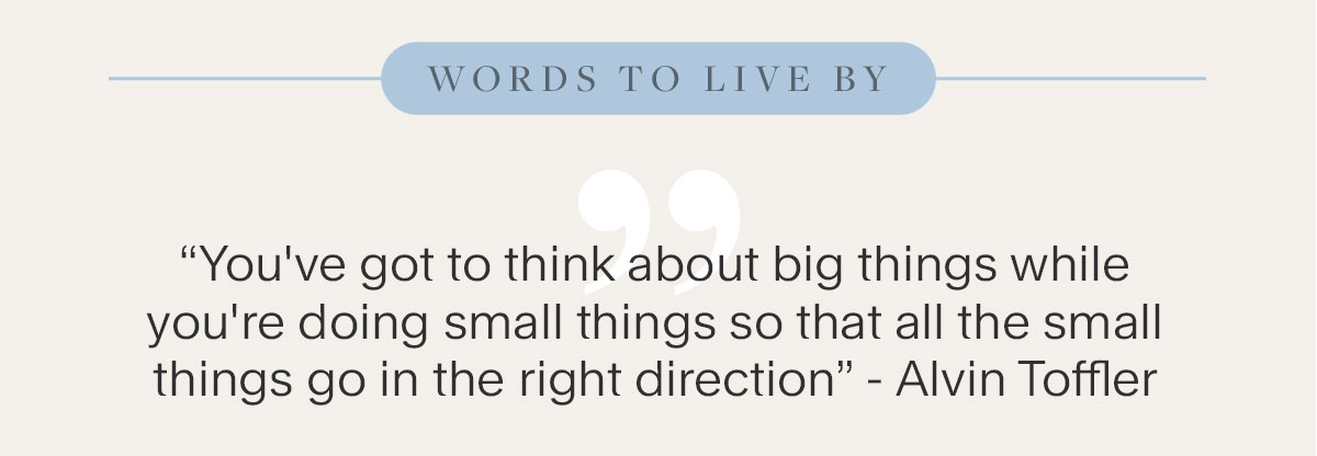 Words To Live By: “You've got to think about big things while you're doing small things so that all the small things go in the right direction.” - Alvin Toffler