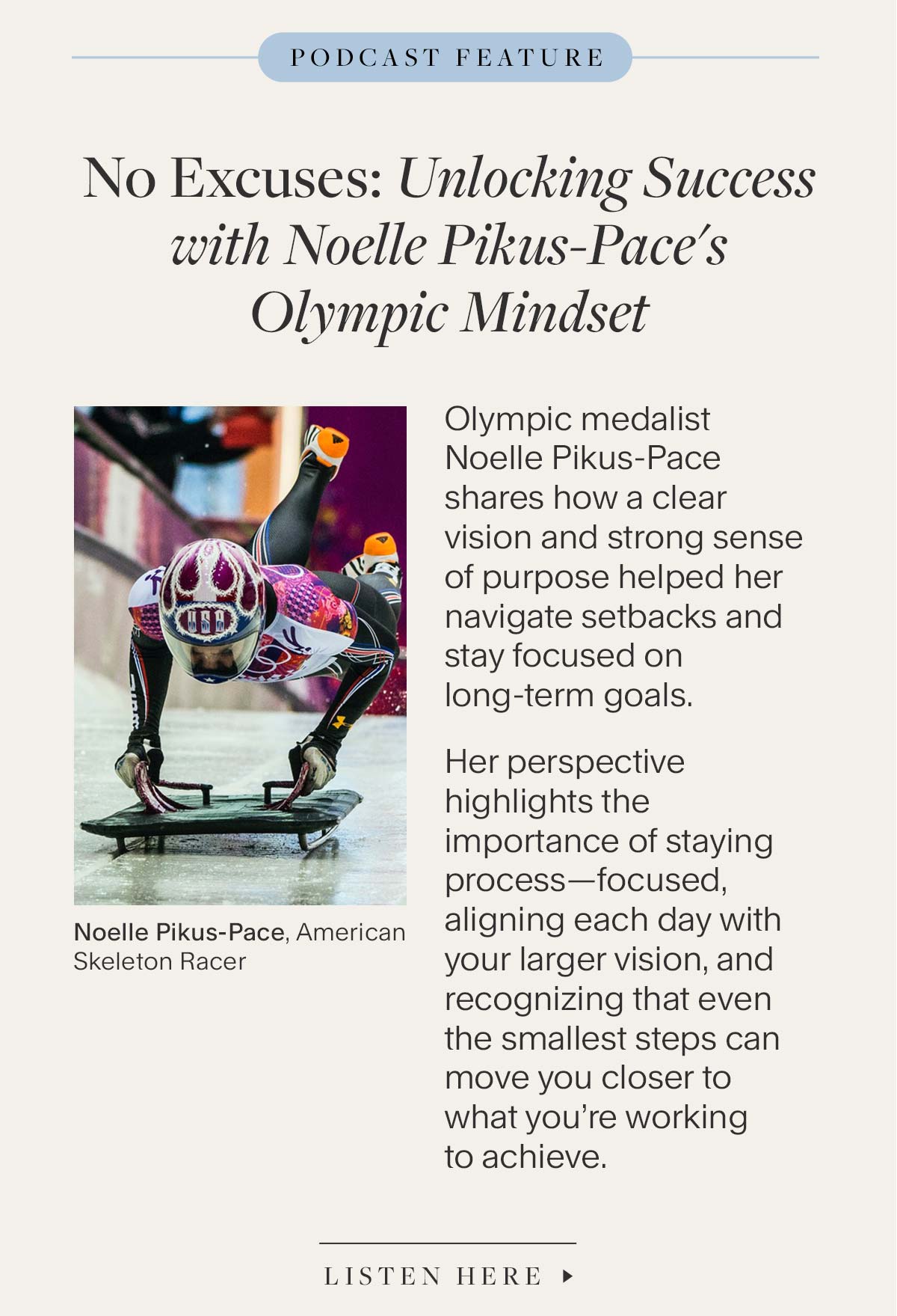 No Excuses: Unlocking Success with Noelle Pikus-Pace’s Olympic Mindset.Olympic medalist Noelle Pikus-Pace shares how a clear vision and strong sense of purpose helped her navigate setbacks and stay focused on long-term goals. Her perspective highlights the importance of staying process-focused, aligning each day with your larger vision, and recognizing that even the smallest steps can move you closer to what you’re working to achieve.