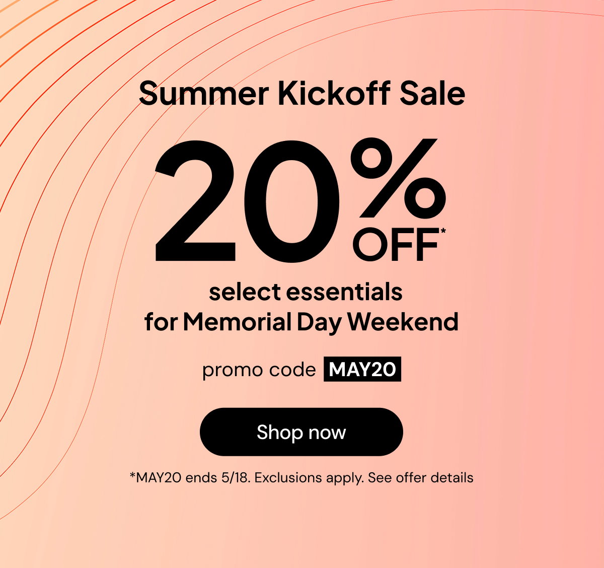 Summer kickoff sale: 20% off* select essentials for Memorial Day Weekend. Promo code MAY20. *MAY20 ends 5/17. Exclusions apply. See offer details.