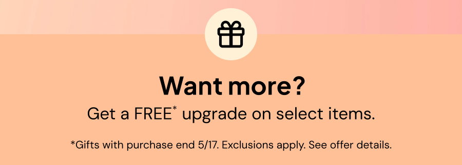 Want more? Get a FREE* upgrade on select items. *Gifts with purchase end 5/17. Exclusions apply. See offer details.