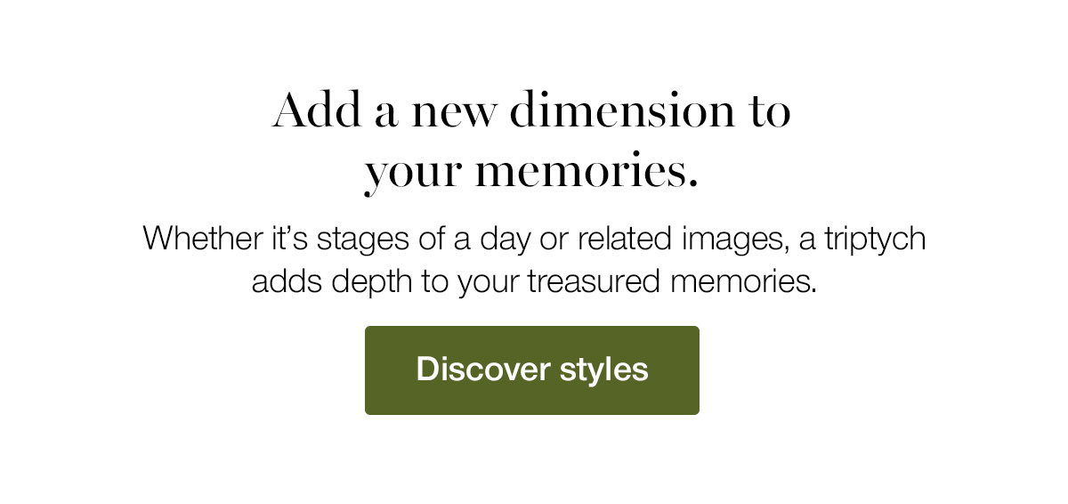 Add a new dimension to your memories. Whether it's stages of a day or related images, a triptych adds depth to your treasured memories.