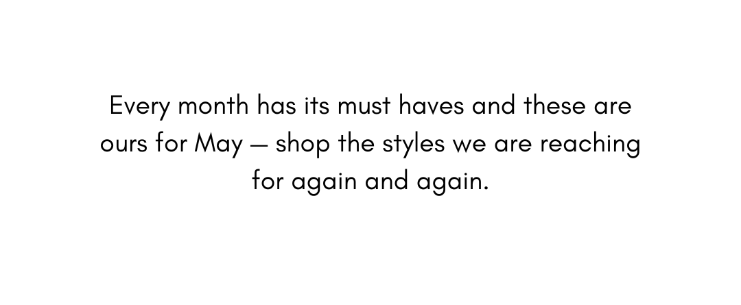 Every month has its must haves and these are ours for May — shop the styles we are reaching for again and again.