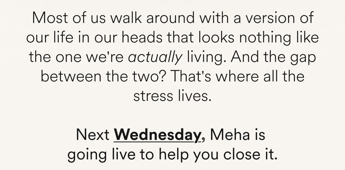 Most of us walk around with a version of our life in our heads that looks nothing like the one we're actually living. And the gap between the two? That's where all the stress lives. Next Wednesday, Meha is  going live to help you close it.
