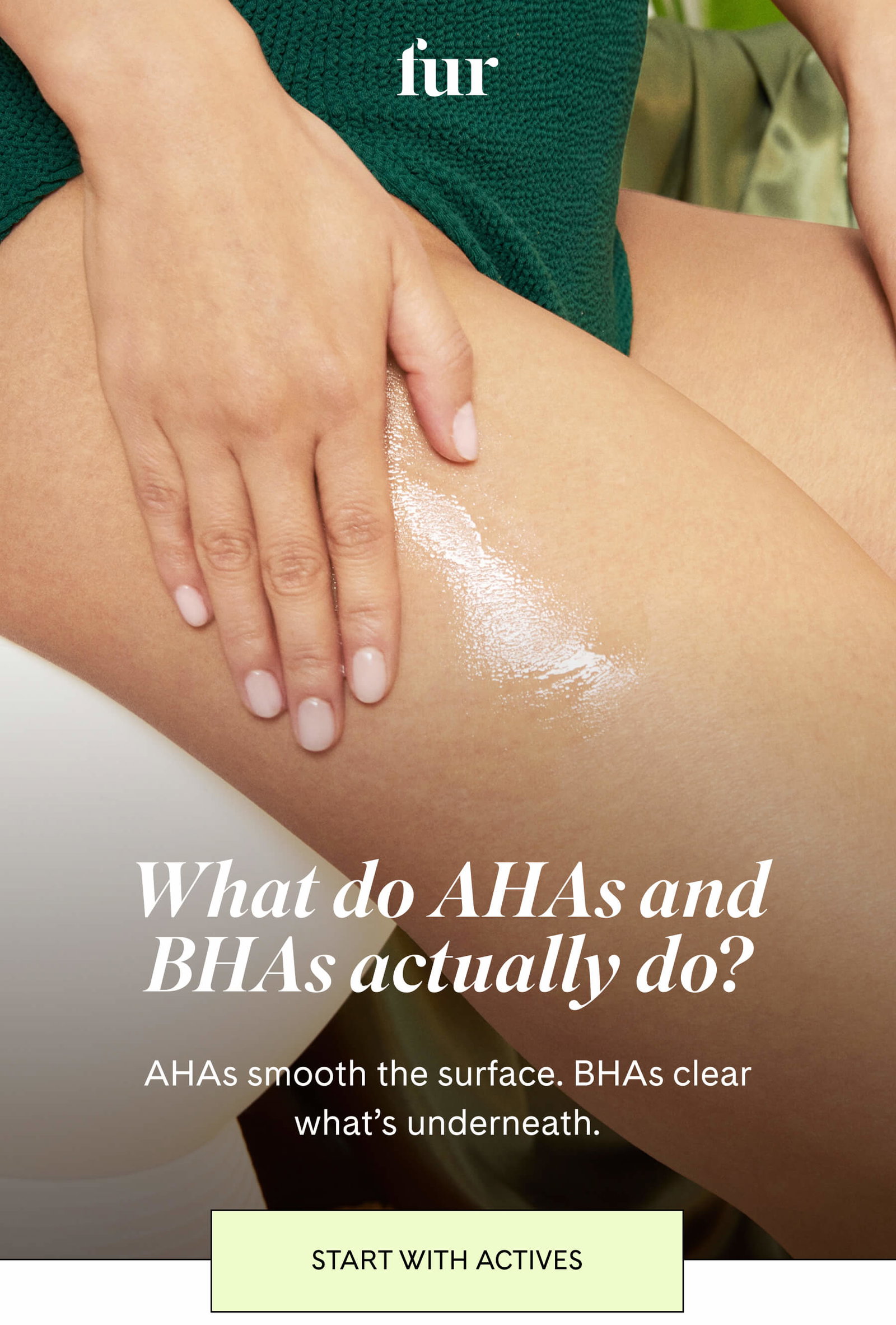 fur What do AHAs and BHAs actually do? AHAs smooth the surface. BHAs clear what’s underneath. START WITH ACTIVES