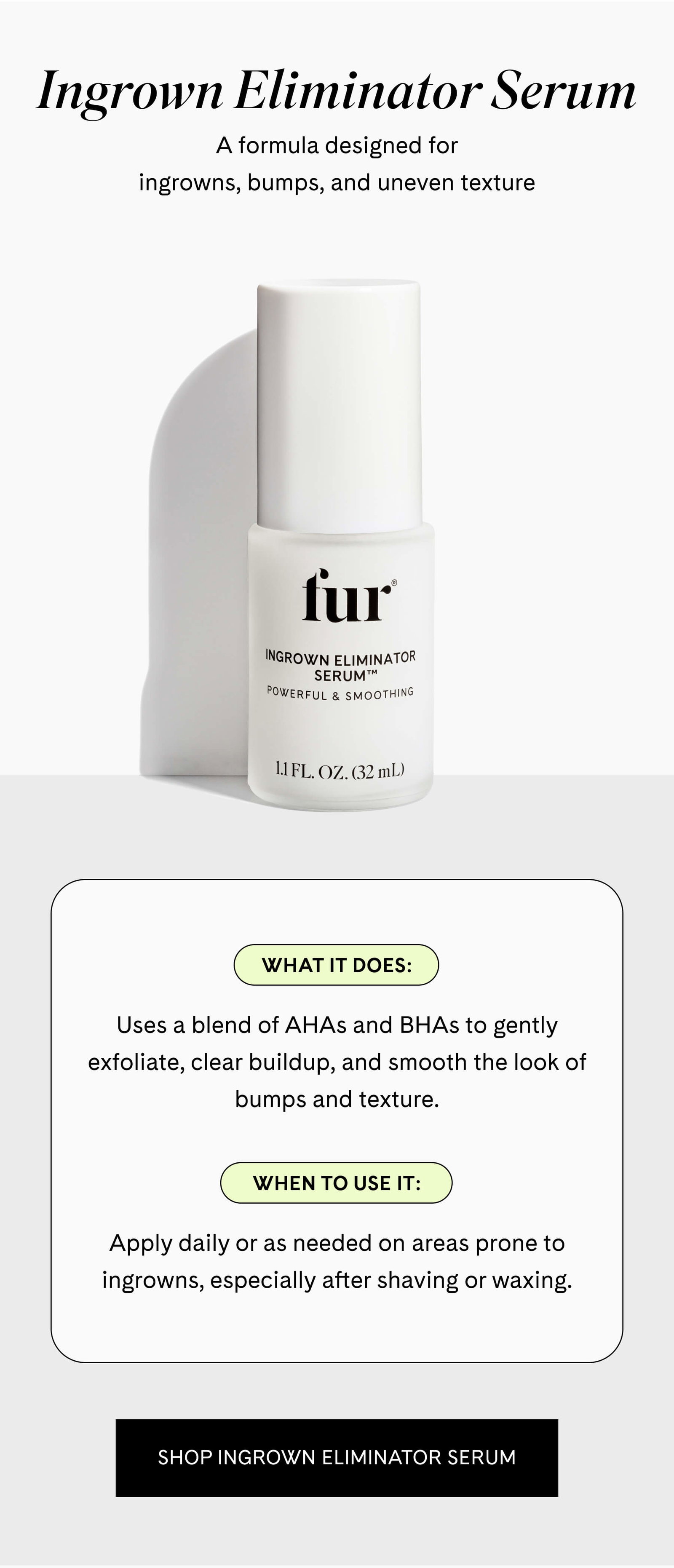 Where They Show Up Ingrown Eliminator Serum A formula designed for ingrowns, bumps, and uneven texture  What it does Uses a blend of AHAs and BHAs to gently exfoliate, clear buildup, and smooth the look of bumps and texture.  When to use it Apply daily or as needed on areas prone to ingrowns, especially after shaving or waxing. SHOP INGROWN ELIMINATOR SERUM